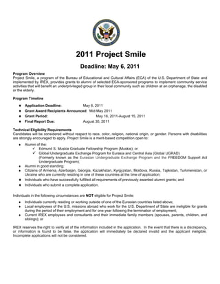 2011 Project Smile
                                            Deadline: May 6, 2011
Program Overview
Project Smile, a program of the Bureau of Educational and Cultural Affairs (ECA) of the U.S. Department of State and
implemented by IREX, provides grants to alumni of selected ECA-sponsored programs to implement community service
activities that will benefit an underprivileged group in their local community such as children at an orphanage, the disabled
or the elderly.

Program Timeline
   ♦   Application Deadline:         May 6, 2011
   ♦   Grant Award Recipients Announced: Mid-May 2011
   ♦   Grant Period:                         May 16, 2011-August 15, 2011
   ♦   Final Report Due:             August 30, 2011

Technical Eligibility Requirements
Candidates will be considered without respect to race, color, religion, national origin, or gender. Persons with disabilities
are strongly encouraged to apply. Project Smile is a merit-based competition open to:
   ♦ Alumni of the:
           Edmund S. Muskie Graduate Fellowship Program (Muskie); or
           Global Undergraduate Exchange Program for Eurasia and Central Asia (Global UGRAD)
              (Formerly known as the Eurasian Undergraduate Exchange Program and the FREEDOM Support Act
              Undergraduate Program);
   ♦ Alumni in good standing;
   ♦ Citizens of Armenia, Azerbaijan, Georgia, Kazakhstan, Kyrgyzstan, Moldova, Russia, Tajikistan, Turkmenistan, or
     Ukraine who are currently residing in one of these countries at the time of application;
   ♦ Individuals who have successfully fulfilled all requirements of previously awarded alumni grants; and
   ♦ Individuals who submit a complete application.

Individuals in the following circumstances are NOT eligible for Project Smile:
   ♦   Individuals currently residing or working outside of one of the Eurasian countries listed above;
   ♦   Local employees of the U.S. missions abroad who work for the U.S. Department of State are ineligible for grants
       during the period of their employment and for one year following the termination of employment;
   ♦   Current IREX employees and consultants and their immediate family members (spouses, parents, children, and
       siblings); or

IREX reserves the right to verify all of the information included in the application. In the event that there is a discrepancy,
or information is found to be false, the application will immediately be declared invalid and the applicant ineligible.
Incomplete applications will not be considered.
 