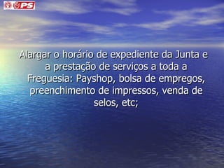 Alargar o horário de expediente da Junta e a prestação de serviços a toda a Freguesia: Payshop, bolsa de empregos, preenchimento de impressos, venda de selos, etc; 