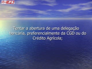Tentar a abertura de uma delegação bancária, preferencialmente da CGD ou do Crédito Agrícola; 