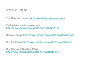 The More You Know:  http://www.themoreyouknow.com / TheTruth.com anti-smoking ads:  http://www.youtube.com/watch?v=Y_56BQmY_e8 Brain on Drugs:  http://www.youtube.com/watch?v=nl5gBJGnaXs G.I. Joe PSAs:  http://www.youtube.com/watch?v=ogEtfIdgjpY Star Wars Anti-Smoking PSAs:  http://www.youtube.com/watch?v=YWQgktBR6-w Famous PSAs 
