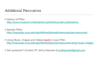 Additional Resources History of PSAs:  http://www.museum.tv/eotvsection.php?entrycode=publicservic Sample PSAs:  http://macaulay.cuny.edu/eportfolios/jkijowski/resources/psa-resources/ Using Music, Images and Videos  legally  in your PSA:  http://macaulay.cuny.edu/eportfolios/jkijowski/resources/using-music-images-videos/ Got questions? Contact ITF Jenny Kijowski at  [email_address] 