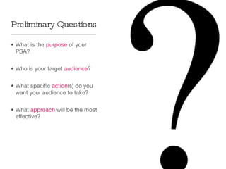 Preliminary Questions What is the  purpose  of your PSA? Who is your target  audience ? What specific  action (s) do you want your audience to take? What  approach  will be the most effective? 
