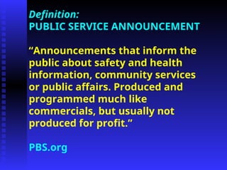 Definition:
PUBLIC SERVICE ANNOUNCEMENT
“Announcements that inform the
public about safety and health
information, community services
or public affairs. Produced and
programmed much like
commercials, but usually not
produced for profit.”
PBS.org
 