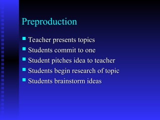 Preproduction
 Teacher presents topics
Teacher presents topics
 Students commit to one
Students commit to one
 Student pitches idea to teacher
Student pitches idea to teacher
 Students begin research of topic
Students begin research of topic
 Students brainstorm ideas
Students brainstorm ideas
 