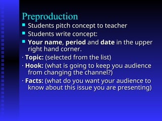 Preproduction
 Students pitch concept to teacher
Students pitch concept to teacher
 Students write concept:
Students write concept:
 Your name
Your name,
, period
period and
and date
date in the upper
in the upper
right hand corner.
right hand corner.
·
· Topic:
Topic: (selected from the list)
(selected from the list)
·
· Hook:
Hook: (what is going to keep you audience
(what is going to keep you audience
from changing the channel?)
from changing the channel?)
·
· Facts:
Facts: (what do you want your audience to
(what do you want your audience to
know about this issue you are presenting)
know about this issue you are presenting)
 