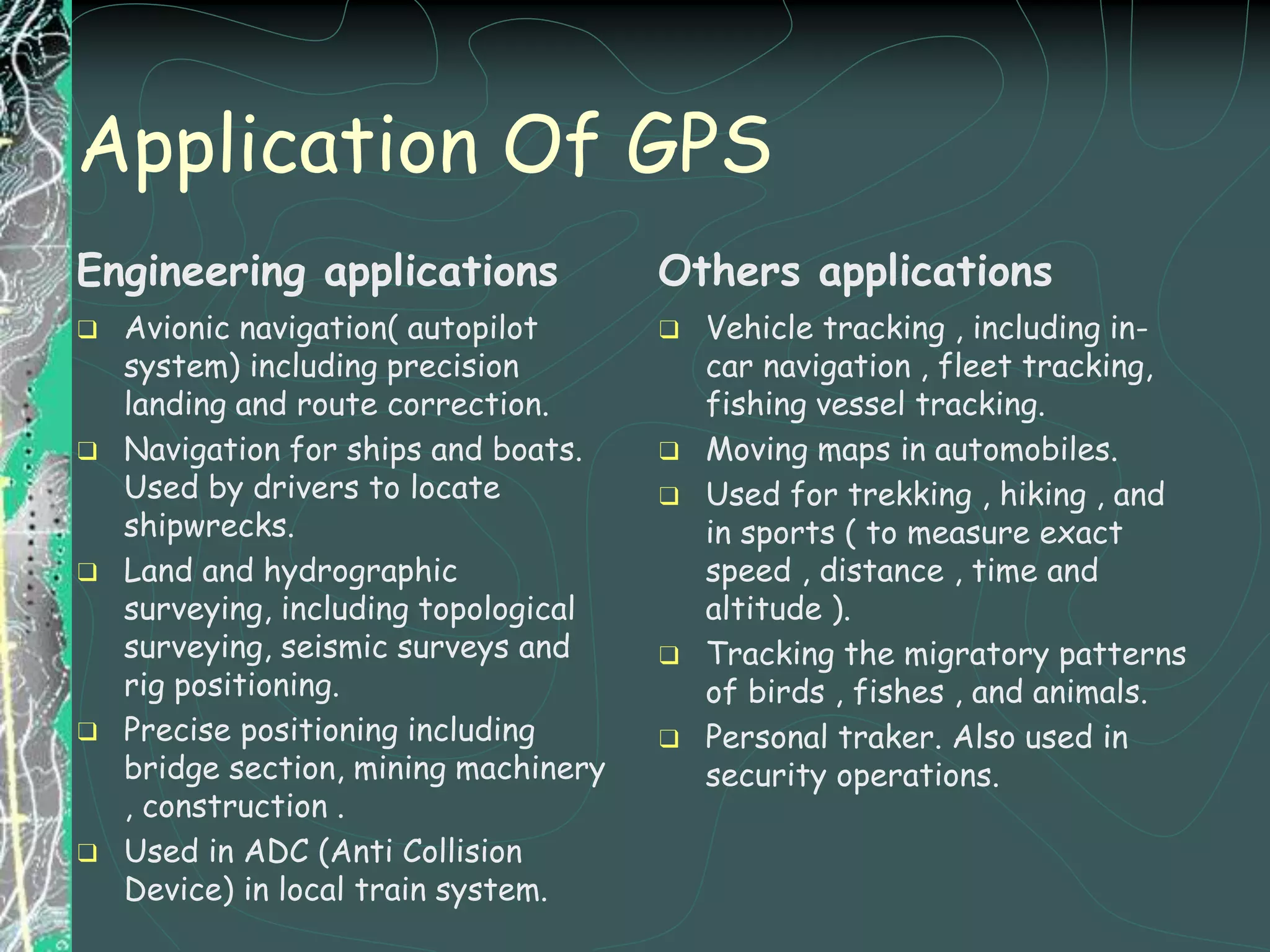 Application Of GPS
Engineering applications
❑ Avionic navigation( autopilot
system) including precision
landing and route correction.
❑ Navigation for ships and boats.
Used by drivers to locate
shipwrecks.
❑ Land and hydrographic
surveying, including topological
surveying, seismic surveys and
rig positioning.
❑ Precise positioning including
bridge section, mining machinery
, construction .
❑ Used in ADC (Anti Collision
Device) in local train system.
Others applications
❑ Vehicle tracking , including in-
car navigation , fleet tracking,
fishing vessel tracking.
❑ Moving maps in automobiles.
❑ Used for trekking , hiking , and
in sports ( to measure exact
speed , distance , time and
altitude ).
❑ Tracking the migratory patterns
of birds , fishes , and animals.
❑ Personal traker. Also used in
security operations.
 
