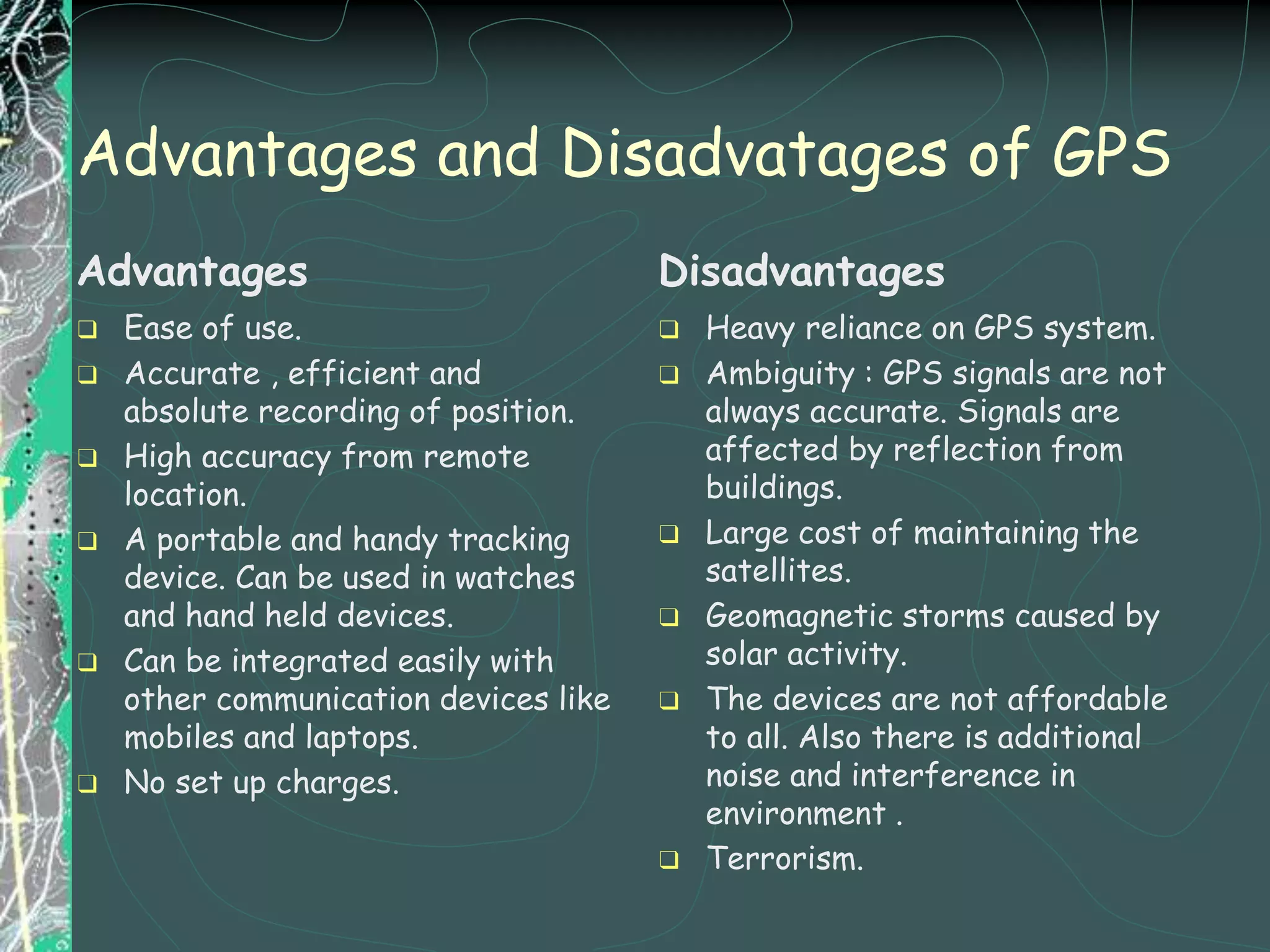 Advantages and Disadvatages of GPS
Advantages
❑ Ease of use.
❑ Accurate , efficient and
absolute recording of position.
❑ High accuracy from remote
location.
❑ A portable and handy tracking
device. Can be used in watches
and hand held devices.
❑ Can be integrated easily with
other communication devices like
mobiles and laptops.
❑ No set up charges.
Disadvantages
❑ Heavy reliance on GPS system.
❑ Ambiguity : GPS signals are not
always accurate. Signals are
affected by reflection from
buildings.
❑ Large cost of maintaining the
satellites.
❑ Geomagnetic storms caused by
solar activity.
❑ The devices are not affordable
to all. Also there is additional
noise and interference in
environment .
❑ Terrorism.
 