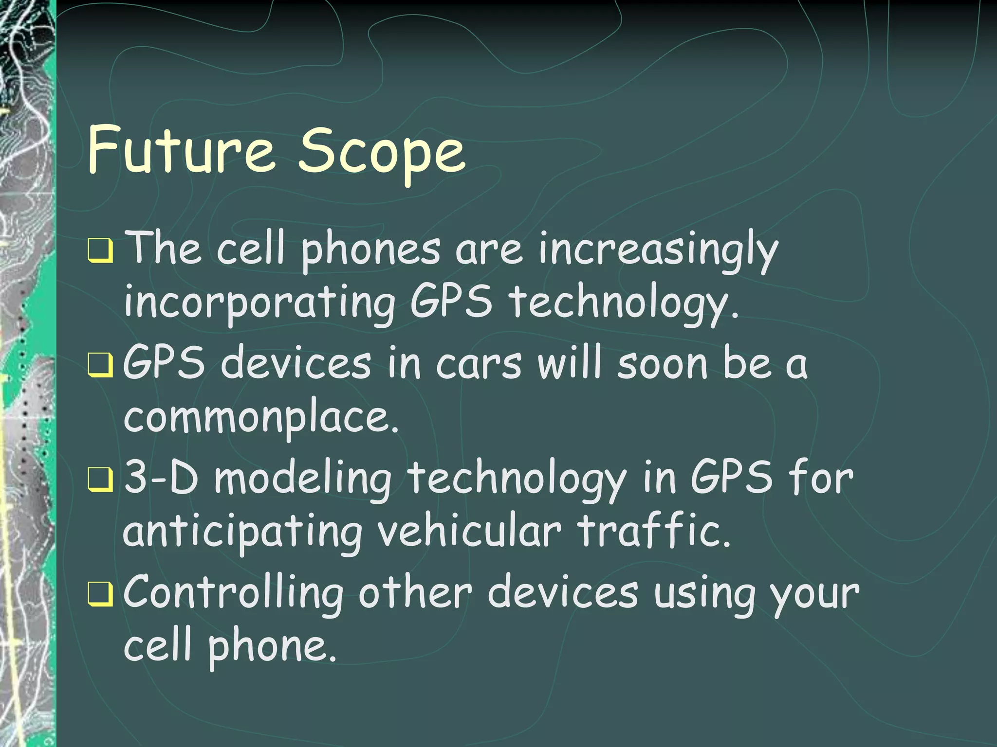 Future Scope
❑ The cell phones are increasingly
incorporating GPS technology.
❑ GPS devices in cars will soon be a
commonplace.
❑ 3-D modeling technology in GPS for
anticipating vehicular traffic.
❑ Controlling other devices using your
cell phone.
 