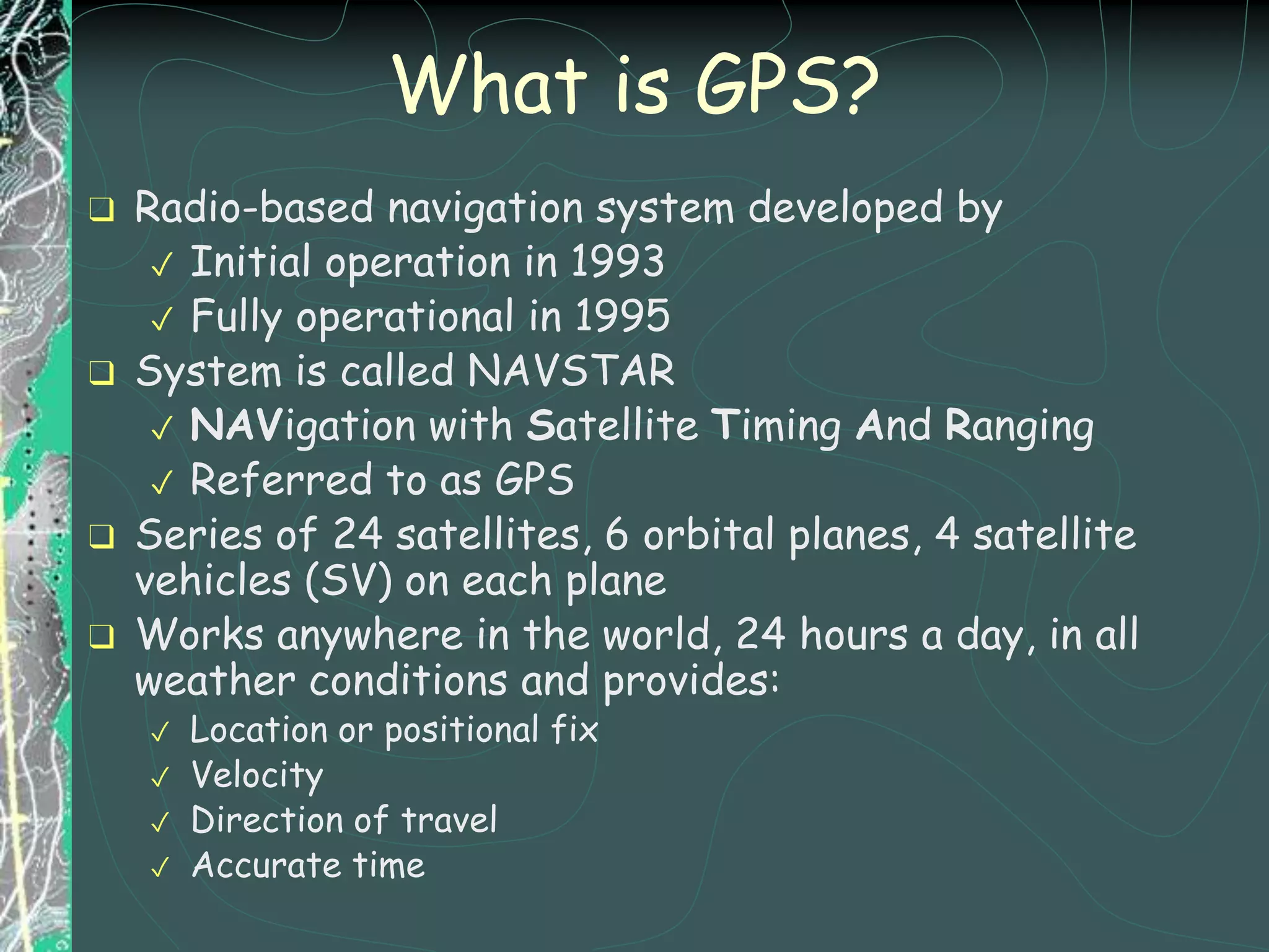 What is GPS?
❑ Radio-based navigation system developed by
✓ Initial operation in 1993
✓ Fully operational in 1995
❑ System is called NAVSTAR
✓ NAVigation with Satellite Timing And Ranging
✓ Referred to as GPS
❑ Series of 24 satellites, 6 orbital planes, 4 satellite
vehicles (SV) on each plane
❑ Works anywhere in the world, 24 hours a day, in all
weather conditions and provides:
✓ Location or positional fix
✓ Velocity
✓ Direction of travel
✓ Accurate time
 