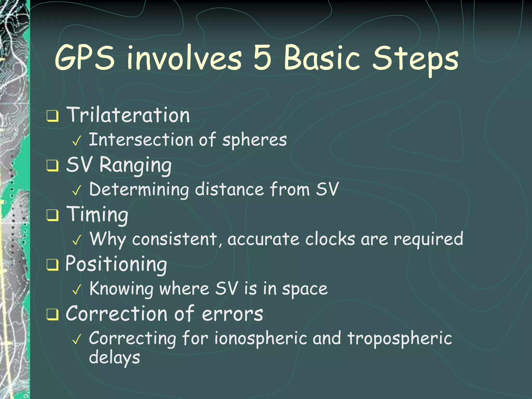 ❑ Trilateration
✓ Intersection of spheres
❑ SV Ranging
✓ Determining distance from SV
❑ Timing
✓ Why consistent, accurate clocks are required
❑ Positioning
✓ Knowing where SV is in space
❑ Correction of errors
✓ Correcting for ionospheric and tropospheric
delays
GPS involves 5 Basic Steps
 