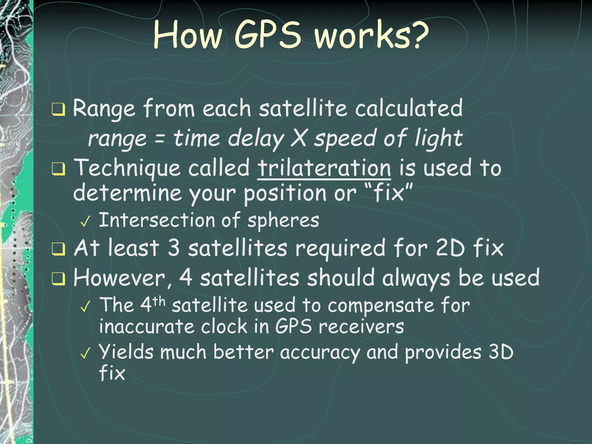 How GPS works?
❑ Range from each satellite calculated
range = time delay X speed of light
❑ Technique called trilateration is used to
determine your position or “fix”
✓ Intersection of spheres
❑ At least 3 satellites required for 2D fix
❑ However, 4 satellites should always be used
✓ The 4th satellite used to compensate for
inaccurate clock in GPS receivers
✓ Yields much better accuracy and provides 3D
fix
 