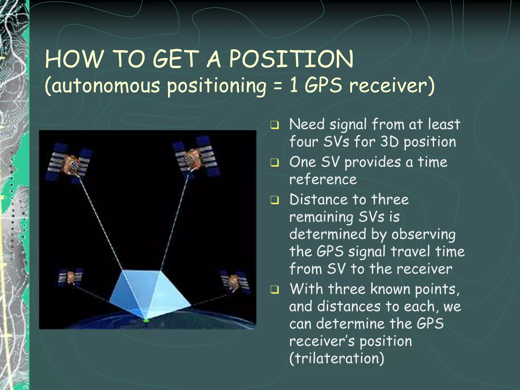 HOW TO GET A POSITION
(autonomous positioning = 1 GPS receiver)
❑ Need signal from at least
four SVs for 3D position
❑ One SV provides a time
reference
❑ Distance to three
remaining SVs is
determined by observing
the GPS signal travel time
from SV to the receiver
❑ With three known points,
and distances to each, we
can determine the GPS
receiver’s position
(trilateration)
 