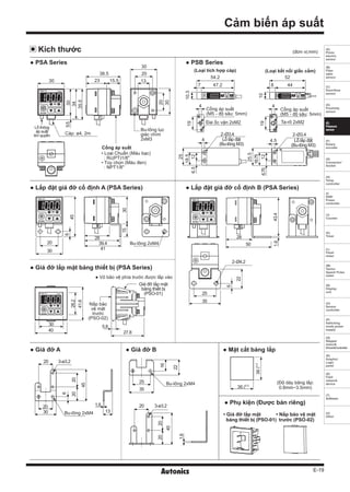 E-19
(A)
Photo
electric
sensor
(B)
Fiber
optic
sensor
(C)
Door/Area
sensor
(D)
Proximity
sensor
(E)
Pressure
sensor
(F)
Rotary
encoder
(G)
Connector/
Socket
(H)
Temp.
controller
(I)
SSR/
Power
controller
(J)
Counter
(K)
Timer
(L)
Panel
meter
(M)
Tacho/
Speed/ Pulse
meter
(N)
Display
unit
(O)
Sensor
controller
(P)
Switching
mode power
supply
(Q)
Stepper
motor&
Driver&Controller
(R)
Graphic/
Logic
panel
(S)
Field
network
device
(T)
Software
(U)
Other
Cảm biến áp suất
Đai ốc vặn 2xM2 Ta-rô 2xM2
Cổng áp suất
(M5 - độ sâu: 5mm)
Cổng áp suất
(M5 - độ sâu: 5mm)
(Loại tích hợp cáp) (Loại kết nối giắc cắm)
(đơn vị:mm)
● Phụ kiện (Được bán riêng)
• Giá đỡ lắp mặt
bảng thiết bị (PSO-01)
• Nắp bảo vệ mặt
trước (PSO-02)
Kích thước
5.8
27.8
Giá đỡ lắp mặt
bảng thiết bị
(PSO-01)
Nắp bảo
vệ mặt
trước
(PSO-02)
6
20
45
20
20 3-ø3.2
Bu-lông 2xM4
20
30
1.6
13
16
22
2020
45
1.6
3-ø3.2
Bu-lông 2xM425
35
20
● PSA Series
● Lắp đặt giá đỡ cố định A (PSA Series)
● Giá đỡ lắp mặt bảng thiết bị (PSA Series)
● Lắp đặt giá đỡ cố định B (PSA Series)
● PSB Series
● Giá đỡ A ● Giá đỡ B ● Mặt cắt bảng lắp
(Độ dày bảng lắp:
0.8mm~3.5mm)36
36
+0.5
0
+0.5
0
● Vỏ bảo vệ phía trước được lắp vào
30
30
38.5
23 15.5
20
13
30
20
30
35.5
5.5
34
20
30
45
6
Bu-lông 2xM4
41
39.4
28
3015
50
25
35
2-Ø4.2
6
22
43.4
28
1.6
54.2
47.27
4 4
4 4.5
2-Ø3.4 2-Ø3.4
52
448
10.3
10
19
25
19
25.5
6.75
6.5
12
12
Lỗ lắp đặt
(Bu-lông M3)
18.5
Lỗ lắp đặt
(Bu-lông M3)
18.75
Lỗ thông
áp suất
khí quyển Cáp: ø4, 2m
Cổng áp suất
Bu-lông lục
giác chìm
2xM3
• Loại Chuẩn (Màu bạc)
: Rc(PT)1/8"
• Tùy chọn (Màu đen)
: NPT1/8"
40
41.6
30
28.2
 