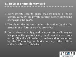 5. Issue of photo identity card
1. Every private security guard shall be issued a photo
identity card, by the private security agency employing
or engaging the guard.
2. The photo identity card under sub section (1) shall be
issued in such form as may be prescribed.
3. Every private security guard or supervisor shall carry on
his person the photo identity card issued under sub-
section (1) and shall produce it on demand for inspection
by the Controlling Authority or any other officer
authorized by it in this behalf.
 