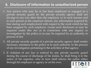 6. Disclosure of Information to unauthorized person
1. Any person who may be or has been employed or engaged as a
private security guard by the private security agency shall not
divulge to any one other than the employer, or in such manner and
to such person as the employer directs, any information acquired by
him during such employment with respect to the work which he has
been assigned by such employer, except such disclosure as may be
required under this Act or in connection with any inquiry or
investigation by the police or as may be required by an authority or
process of law
2. All private security guards of a private security agency shall render
necessary assistance to the police or to such authority in the process
of any investigation pertaining to the activities of that agency.
3. If violation of any law is noticed by any private security guard
during the course of discharge of his duties, he shall bring it to the
notice of his superior, who in turn shall inform the police either
through his employer or agency or on his own.
 