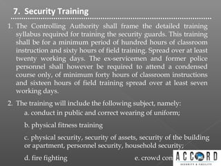 7. Security Training
1. The Controlling Authority shall frame the detailed training
syllabus required for training the security guards. This training
shall be for a minimum period of hundred hours of classroom
instruction and sixty hours of field training. Spread over at least
twenty working days. The ex-servicemen and former police
personnel shall however be required to attend a condensed
course only, of minimum forty hours of classroom instructions
and sixteen hours of field training spread over at least seven
working days.
2. The training will include the following subject, namely:
a. conduct in public and correct wearing of uniform;
b. physical fitness training
c. physical security, security of assets, security of the building
or apartment, personnel security, household security;
d. fire fighting e. crowd control
 
