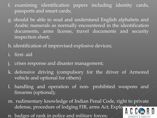f. examining identification papers including identity cards,
passports and smart cards;
g. should be able to read and understand English alphabets and
Arabic numerals as normally encountered in the identification
documents, arms license, travel documents and security
inspection sheet;
h. identification of improvised explosive devices;
i. first- aid
j. crises response and disaster management;
k. defensive driving (compulsory for the driver of Armored
vehicle and optional for others)
l. handling and operation of non- prohibited weapons and
firearms (optional);
m. rudimentary knowledge of Indian Penal Code, right to private
defense, procedure of lodging FIR, arms Act, Explosives Act
n. badges of rank in police and military forces;
 
