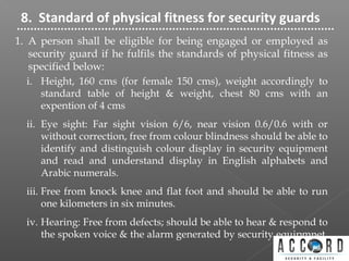 8. Standard of physical fitness for security guards
1. A person shall be eligible for being engaged or employed as
security guard if he fulfils the standards of physical fitness as
specified below:
i. Height, 160 cms (for female 150 cms), weight accordingly to
standard table of height & weight, chest 80 cms with an
expention of 4 cms
ii. Eye sight: Far sight vision 6/6, near vision 0.6/0.6 with or
without correction, free from colour blindness should be able to
identify and distinguish colour display in security equipment
and read and understand display in English alphabets and
Arabic numerals.
iii. Free from knock knee and flat foot and should be able to run
one kilometers in six minutes.
iv. Hearing: Free from defects; should be able to hear & respond to
the spoken voice & the alarm generated by security equipmnet.
 