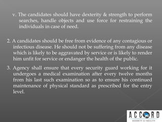 v. The candidates should have dexterity & strength to perform
searches, handle objects and use force for restraining the
individuals in case of need.
2. A candidates should be free from evidence of any contagious or
infectious disease. He should not be suffering from any disease
which is likely to be aggravated by service or is likely to render
him unfit for service or endanger the health of the public.
3. Agency shall ensure that every security guard working for it
undergoes a medical examination after every twelve months
from his last such examination so as to ensure his continued
maintenance of physical standard as prescribed for the entry
level.
 