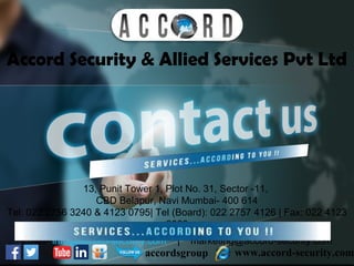 Accord Security & Allied Services Pvt Ltd
www.accord-security.comaccordsgroup
13, Punit Tower 1, Plot No. 31, Sector -11,
CBD Belapur, Navi Mumbai- 400 614
Tel: 022 2756 3240 & 4123 0795| Tel (Board): 022 2757 4126 | Fax: 022 4123
2860
Email- info@accord-security.com | marketing@accord-security.com
 