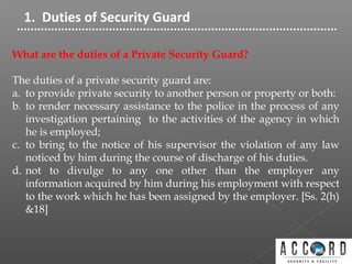 1. Duties of Security Guard
What are the duties of a Private Security Guard?
The duties of a private security guard are:
a. to provide private security to another person or property or both:
b. to render necessary assistance to the police in the process of any
investigation pertaining to the activities of the agency in which
he is employed;
c. to bring to the notice of his supervisor the violation of any law
noticed by him during the course of discharge of his duties.
d. not to divulge to any one other than the employer any
information acquired by him during his employment with respect
to the work which he has been assigned by the employer. [Ss. 2(h)
&18]
 