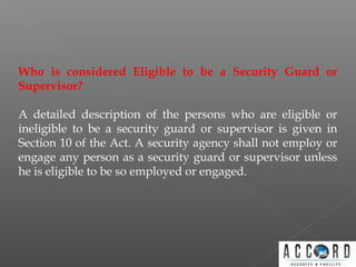 Who is considered Eligible to be a Security Guard or
Supervisor?
A detailed description of the persons who are eligible or
ineligible to be a security guard or supervisor is given in
Section 10 of the Act. A security agency shall not employ or
engage any person as a security guard or supervisor unless
he is eligible to be so employed or engaged.
 
