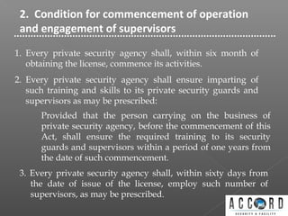 2. Condition for commencement of operation
and engagement of supervisors
1. Every private security agency shall, within six month of
obtaining the license, commence its activities.
2. Every private security agency shall ensure imparting of
such training and skills to its private security guards and
supervisors as may be prescribed:
Provided that the person carrying on the business of
private security agency, before the commencement of this
Act, shall ensure the required training to its security
guards and supervisors within a period of one years from
the date of such commencement.
3. Every private security agency shall, within sixty days from
the date of issue of the license, employ such number of
supervisors, as may be prescribed.
 