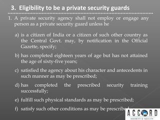 3. Eligibility to be a private security guards
1. A private security agency shall not employ or engage any
person as a private security guard unless he
a) is a citizen of India or a citizen of such other country as
the Central Govt. may, by notification in the Official
Gazette, specify;
b) has completed eighteen years of age but has not attained
the age of sixty-five years;
c) satisfied the agency about his character and antecedents in
such manner as may be prescribed;
d) has completed the prescribed security training
successfully;
e) fulfill such physical standards as may be prescribed;
f) satisfy such other conditions as may be prescribed.
 
