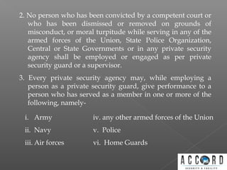 2. No person who has been convicted by a competent court or
who has been dismissed or removed on grounds of
misconduct, or moral turpitude while serving in any of the
armed forces of the Union, State Police Organization,
Central or State Governments or in any private security
agency shall be employed or engaged as per private
security guard or a supervisor.
3. Every private security agency may, while employing a
person as a private security guard, give performance to a
person who has served as a member in one or more of the
following, namely-
i. Army
ii. Navy
iii. Air forces
iv. any other armed forces of the Union
v. Police
vi. Home Guards
 