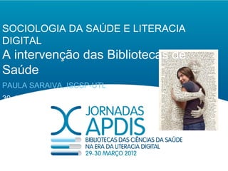 SOCIOLOGIA DA SAÚDE E LITERACIA
DIGITAL
A intervenção das Bibliotecas de
Saúde
PAULA SARAIVA, ISCSP-UTL
30 de Março de 2012
 