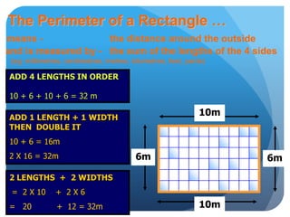 The Perimeter of a Rectangle …
means - the distance around the outside
and is measured by - the sum of the lengths of the 4 sides
(eg: millimetres, centimetres, metres, kilometres, feet, yards)
2 LENGTHS + 2 WIDTHS
= 2 X 10 + 2 X 6
= 20 + 12 = 32m
ADD 1 LENGTH + 1 WIDTH
THEN DOUBLE IT
10 + 6 = 16m
2 X 16 = 32m
ADD 4 LENGTHS IN ORDER
10 + 6 + 10 + 6 = 32 m
10m
6m
10m
6m
 
