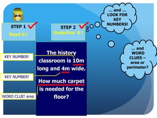 STEP 1
Read it !
STEP 2
Underline it !
… and …
LOOK FOR
KEY
NUMBERS!
The history
classroom is 10m
long and 4m wide.
How much carpet
is needed for the
floor?WORD CLUE! area
KEY NUMBER!
KEY NUMBER!
… and
WORD
CLUES –
area or
perimeter?
 