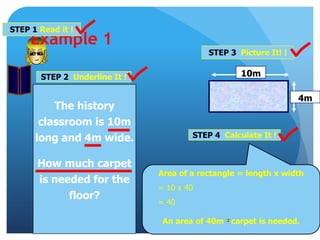 Example 1
STEP 1 Read it !
STEP 2 Underline It !
STEP 3 Picture It! !
STEP 4 Calculate It !
Area of a rectangle = length x width
= 10 x 40
= 40
An area of 40m ² carpet is needed.
10m
4m
The history
classroom is 10m
long and 4m wide.
How much carpet
is needed for the
floor?
 
