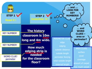 STEP 1
Read it !
STEP 2
Underline it !
… and …
LOOK FOR
KEY
NUMBERS!
The history
classroom is 10m
long and 4m wide.
How much
edging strip is
needed
for the classroom
floor?
WORD CLUE!
perimeter
KEY NUMBER!
KEY NUMBER!
AREA CLUES
surface
cover
coverage
amount of carpet
how much carpet
PERIMETER CLUES
edge
edging
outside distance
outside length
perimeter fencing
total outside length
external length
… and
WORD
CLUES –
area or
perimeter?
 