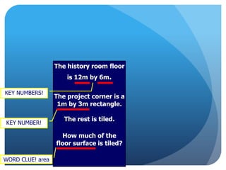 The history room floor
is 12m by 6m.
The project corner is a
1m by 3m rectangle.
The rest is tiled.
How much of the
floor surface is tiled?
WORD CLUE! area
KEY NUMBER!
KEY NUMBERS!
 