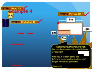 1m
6m
3m
3m
Example 4
STEP 1 Read it !
STEP 2 Underline It !
STEP 3 Picture It! !
2 Steps so far …
CLICK for Step 3!
EDGING MEANS PERIMETER
But the shape you’re interested in is not
a rectangle!
One way is to start at the top
left-hand corner and write down each
length around the perimeter.
Then ADD.
 