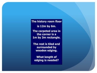 The history room floor
is 12m by 6m.
The carpeted area in
the corner is a
1m by 3m rectangle.
The rest is tiled and
surrounded by
wooden edging.
What length of
edging is needed?
 