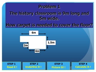 STEP 1
?
STEP 2
?
STEP 3
?
STEP 4
?
Underline It ! Picture It! ! Calculate It !Read it !
6m
1.5m
2m
4m
Problem 1
The history classroom is 9m long and
5m wide.
How carpet is needed to cover the floor?
 
