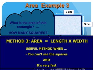 Area Example 3
What is the area of this
rectangle? …
HOW MANY SQUARES?
No squares to count
BUT
7cm means 7 squares fit in each row
5 cm means 5 squares fit in each column
2
Number of squares = length x width
= 7 x 5 = 35 square centimetres
METHOD 3: AREA = LENGTH X WIDTH
USEFUL METHOD WHEN …
- You can’t see the squares
AND
It’s very fast
7 cm
5 cm
 