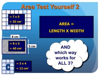 AREA =
LENGTH X WIDTH
Area Test Yourself 2
AND
which way
works for
ALL 3?
8 cm
5 cm
= 7 x 5
= 35 cm²
= 8 x 5
= 40 cm²
= 3 x 4
= 12 cm²
 