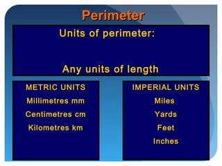 PerimeterPerimeter
Units of perimeter:Units of perimeter:
Any units of lengthAny units of length
METRIC UNITSMETRIC UNITS
Millimetres mmMillimetres mm
Centimetres cmCentimetres cm
Kilometres kmKilometres km
IMPERIAL UNITSIMPERIAL UNITS
MilesMiles
YardsYards
FeetFeet
InchesInches
 