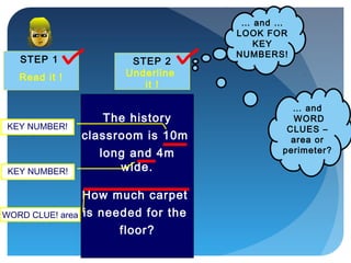 STEP 1
Read it !
STEP 2
Underline
it !
… and …
LOOK FOR
KEY
NUMBERS!
The history
classroom is 10m
long and 4m
wide.
How much carpet
is needed for the
floor?
WORD CLUE! area
KEY NUMBER!
KEY NUMBER!
… and
WORD
CLUES –
area or
perimeter?
 