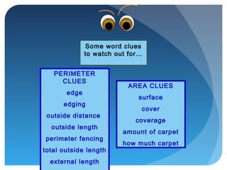 AREA CLUES
surface
cover
coverage
amount of carpet
how much carpet
Some word clues
to watch out for…
PERIMETER
CLUES
edge
edging
outside distance
outside length
perimeter fencing
total outside length
external length
 