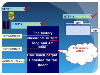 STEP 1 Read it !
STEP 2 Underline It
!
STEP 3 Picture It! !
The history
classroom is 10m
long and 4m
wide.
How much carpet
is needed for the
floor?
WORD CLUE! area
KEY NUMBER!
KEY NUMBER!
10m
4m
This means
AREA
 