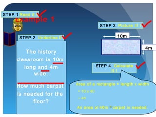 Example 1
STEP 1 Read it !
STEP 2 Underline It
!
STEP 3 Picture It! !
STEP 4 Calculate
It !
Area of a rectangle = length x width
= 10 x 40
= 40
An area of 40m ²² carpet is needed.
10m
4m
The history
classroom is 10m
long and 4m
wide.
How much carpet
is needed for the
floor?
 