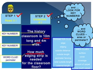 STEP 1
Read it !
STEP 2
Underline
it !
… and …
LOOK FOR
KEY
NUMBERS!
The history
classroom is 10m
long and 4m
wide.
How much
edging strip is
needed
for the classroom
floor?
WORD CLUE!
perimeter
KEY NUMBER!
KEY NUMBER!
AREA CLUES
surface
cover
coverage
amount of carpet
how much carpet
PERIMETER CLUES
edge
edging
outside distance
outside length
perimeter fencing
total outside length
external length
… and
WORD
CLUES –
area or
perimeter?
 