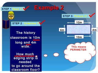 STEP 1 Read it !
STEP 2 Underline It
!
STEP 3 Picture It! !
Example 2Example 2
10m
4m
10m
4m
The history
classroom is 10m
long and 4m
wide.
How much
edging strip is
needed
to go around the
classroom floor?
This means
PERIMETER
 