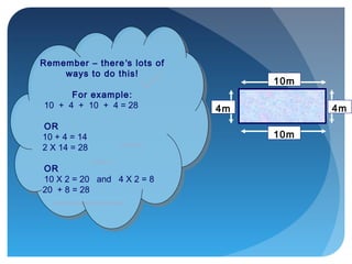 10m
4m
10m
4m
Remember – there’s lots of
ways to do this!
For example:
10 + 4 + 10 + 4 = 28
OR
10 + 4 = 14
2 X 14 = 28
OR
10 X 2 = 20 and 4 X 2 = 8
20 + 8 = 28
Remember – there’s lots of
ways to do this!
For example:
10 + 4 + 10 + 4 = 28
OR
10 + 4 = 14
2 X 14 = 28
OR
10 X 2 = 20 and 4 X 2 = 8
20 + 8 = 28
 