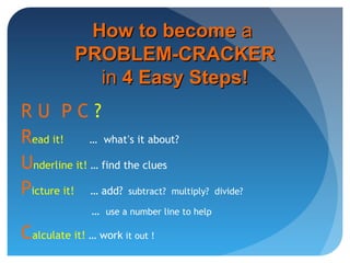 R U P C ?
Read it! … what’s it about?
Underline it! … find the clues
Picture it! … add? subtract? multiply? divide?
… use a number line to help
Calculate it! … work it out !
How to becomeHow to become aa
PROBLEM-CRACKERPROBLEM-CRACKER
inin 4 Easy Steps!4 Easy Steps!
 
