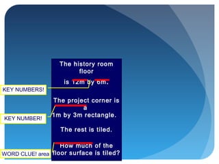 The history room
floor
is 12m by 6m.
The project corner is
a
1m by 3m rectangle.
The rest is tiled.
How much of the
floor surface is tiled?WORD CLUE! area
KEY NUMBER!
KEY NUMBERS!
 